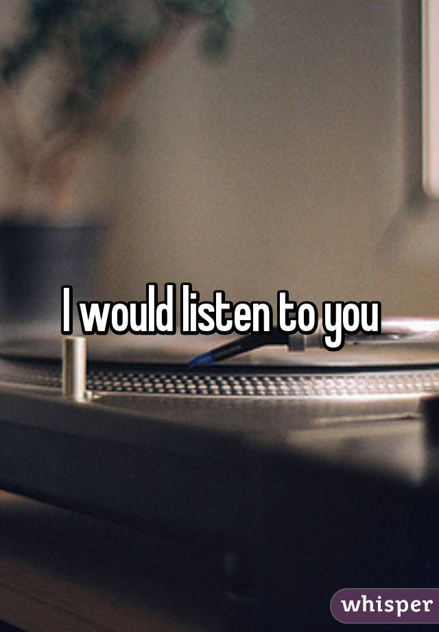 I would listen to you