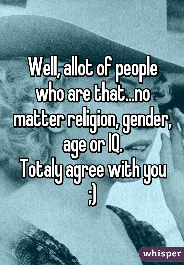 Well, allot of people who are that...no matter religion, gender, age or IQ.
Totaly agree with you ;)