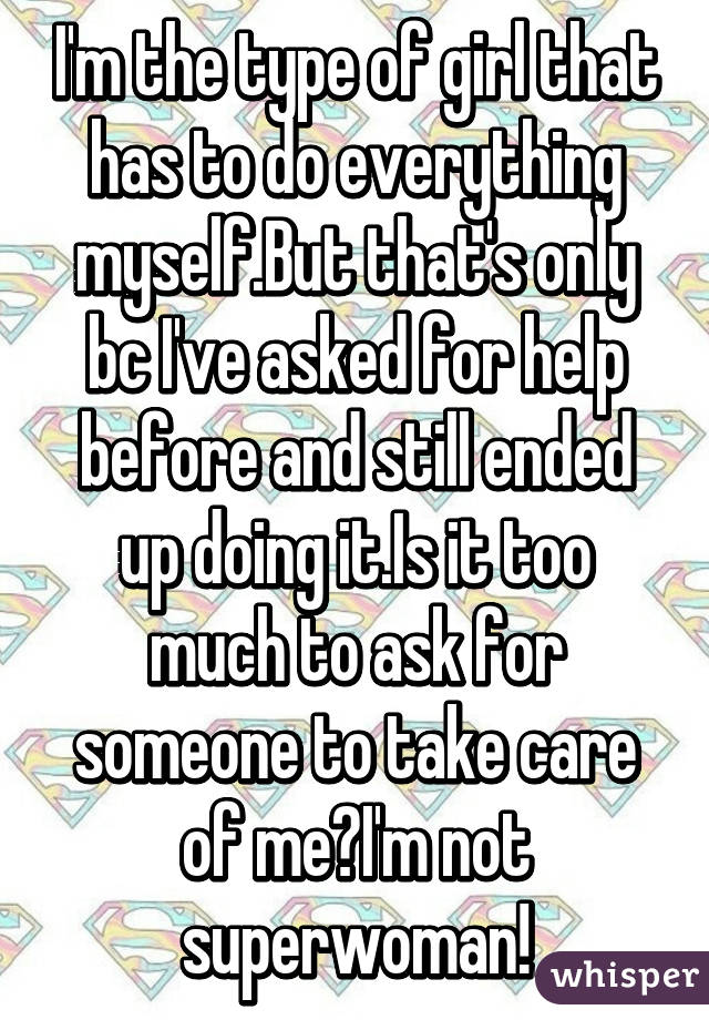 I'm the type of girl that has to do everything myself.But that's only bc I've asked for help before and still ended up doing it.Is it too much to ask for someone to take care of me?I'm not superwoman!