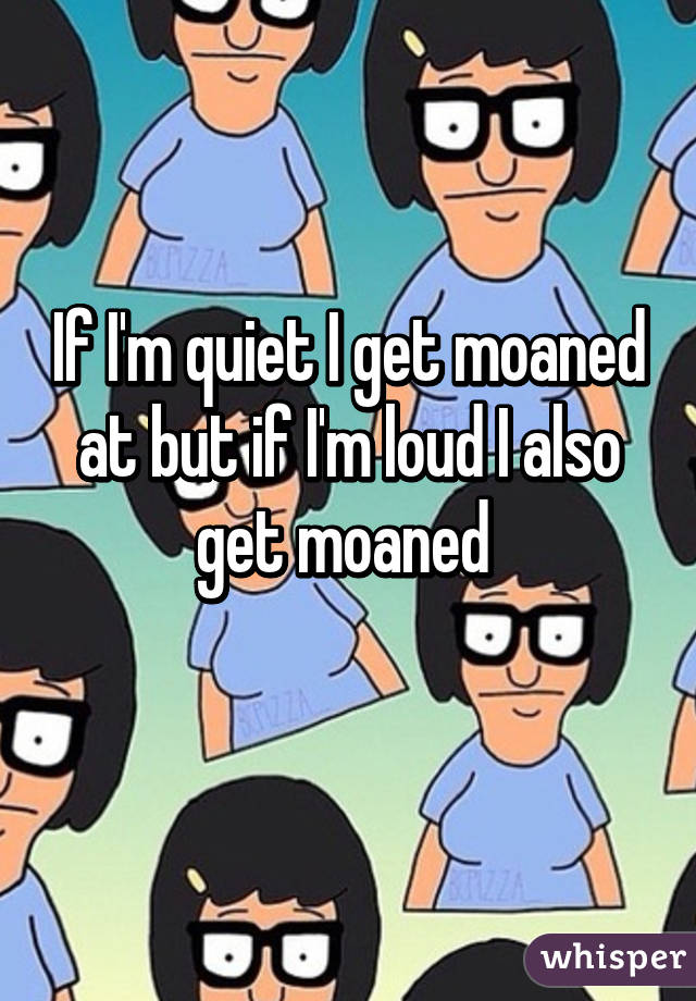 If I'm quiet I get moaned at but if I'm loud I also get moaned 
