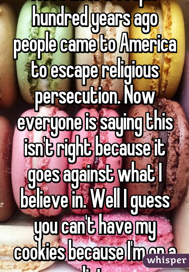 I love how a couple hundred years ago people came to America to escape religious persecution. Now everyone is saying this isn't right because it goes against what I believe in. Well I guess you can't have my cookies because I'm on a diet  