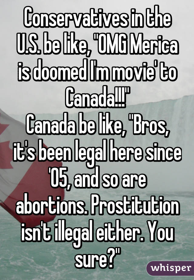 Conservatives in the U.S. be like, "OMG Merica is doomed I'm movie' to Canada!!!"
Canada be like, "Bros, it's been legal here since '05, and so are abortions. Prostitution isn't illegal either. You sure?"