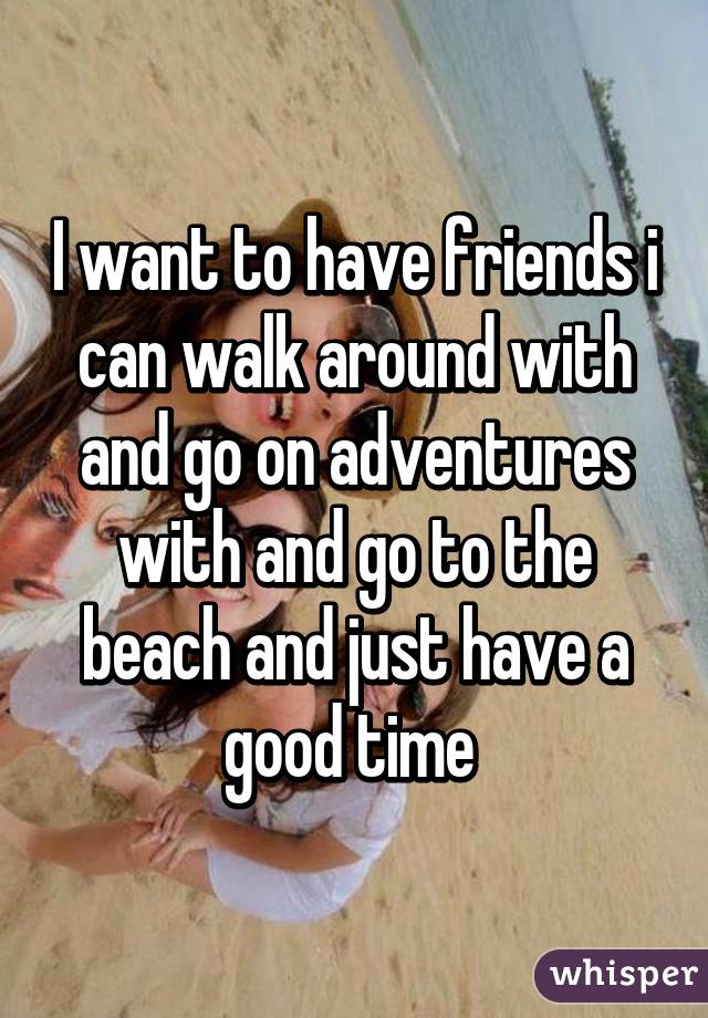 I want to have friends i can walk around with and go on adventures with and go to the beach and just have a good time 