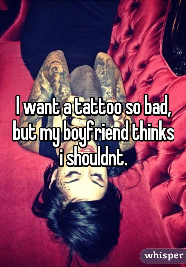 I want a tattoo so bad, but my boyfriend thinks i shouldnt.