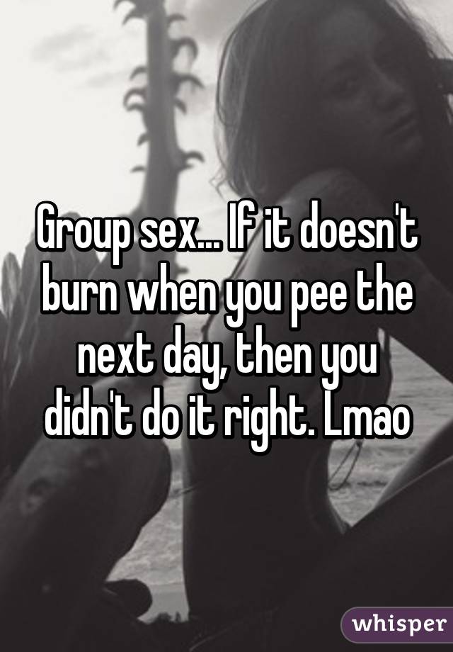 Group sex... If it doesn't burn when you pee the next day, then you didn't do it right. Lmao