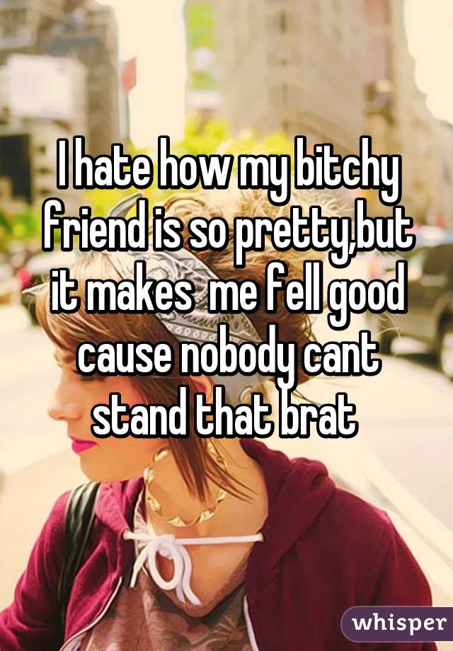 I hate how my bitchy friend is so pretty,but it makes  me fell good cause nobody cant stand that brat 
