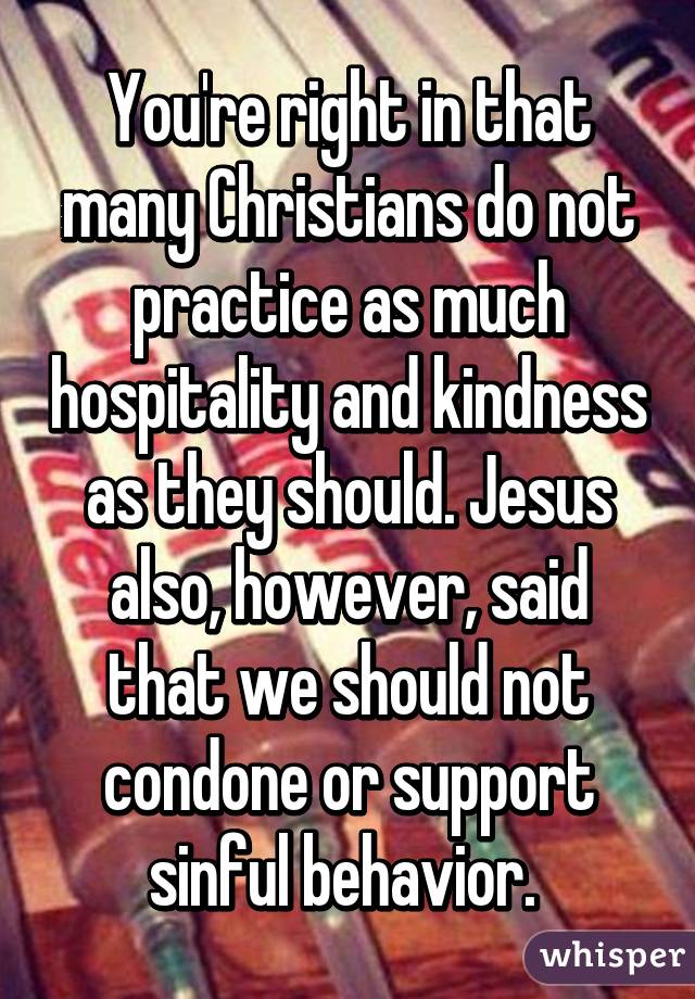 You're right in that many Christians do not practice as much hospitality and kindness as they should. Jesus also, however, said that we should not condone or support sinful behavior. 