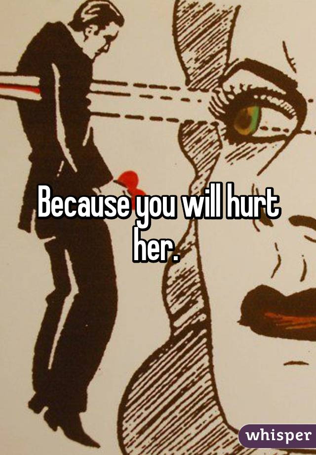 Because you will hurt her. 