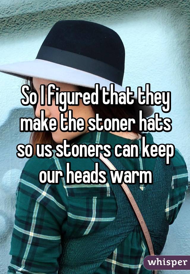 So I figured that they make the stoner hats so us stoners can keep our heads warm