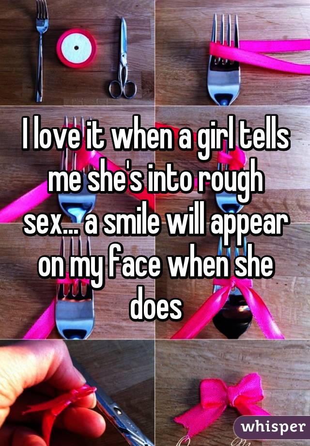 I love it when a girl tells me she's into rough sex... a smile will appear on my face when she does