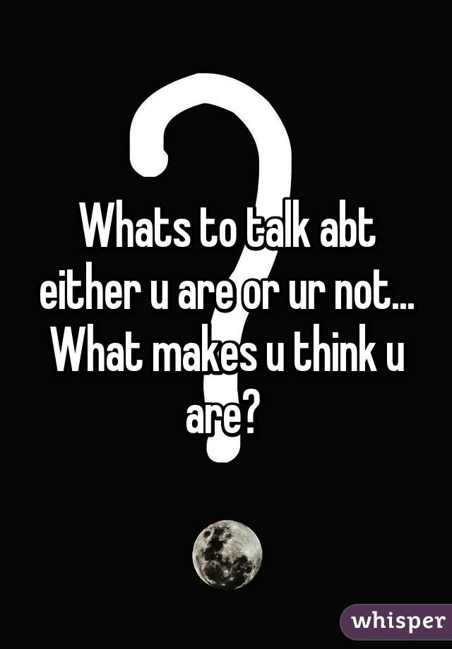 Whats to talk abt either u are or ur not... What makes u think u are? 