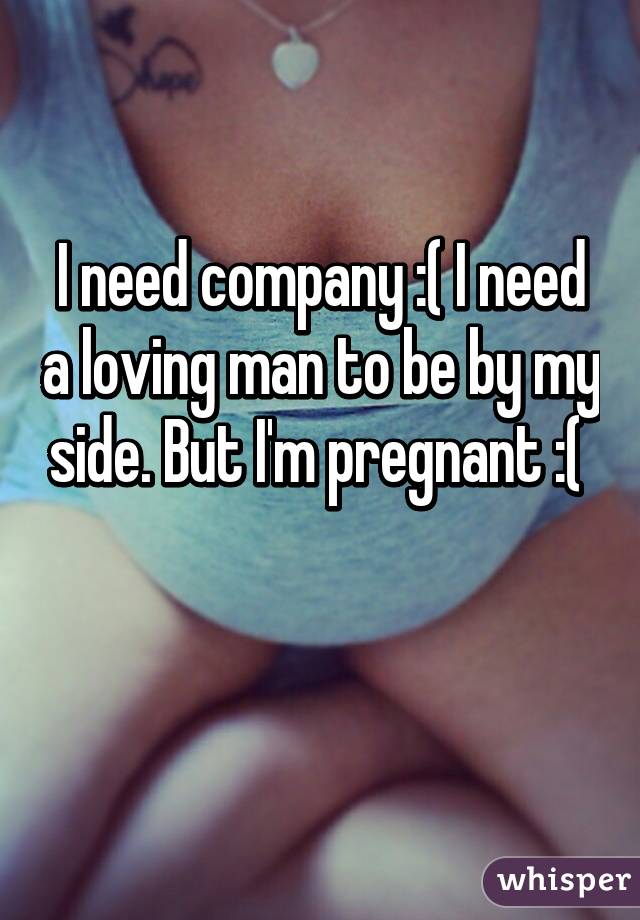 I need company :( I need a loving man to be by my side. But I'm pregnant :( 

