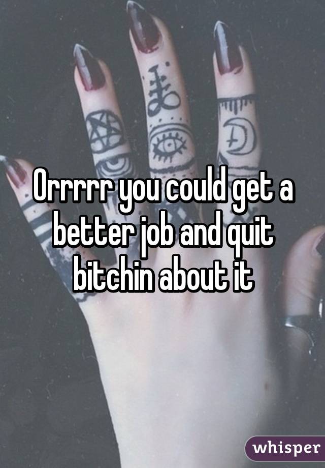 Orrrrr you could get a better job and quit bitchin about it