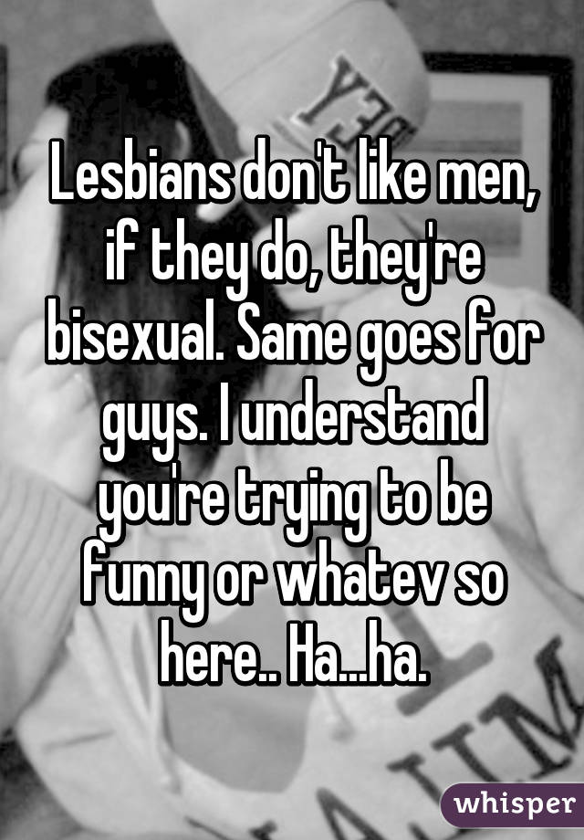 Lesbians don't like men, if they do, they're bisexual. Same goes for guys. I understand you're trying to be funny or whatev so here.. Ha...ha.