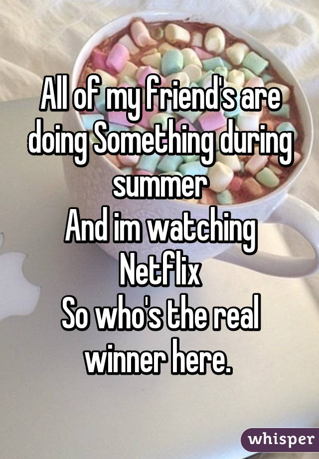 All of my friend's are doing Something during summer
And im watching Netflix
So who's the real winner here. 