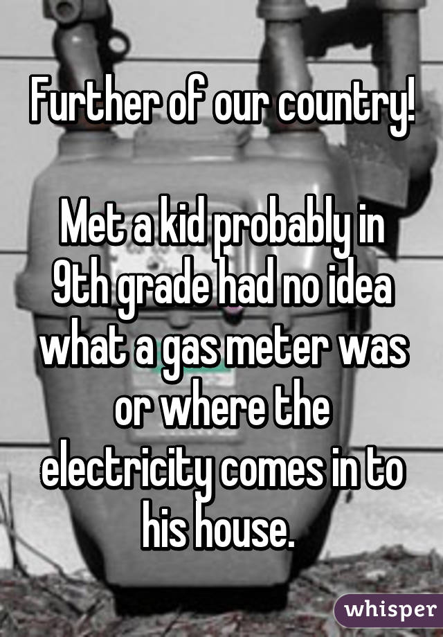 Further of our country! 
Met a kid probably in 9th grade had no idea what a gas meter was or where the electricity comes in to his house. 