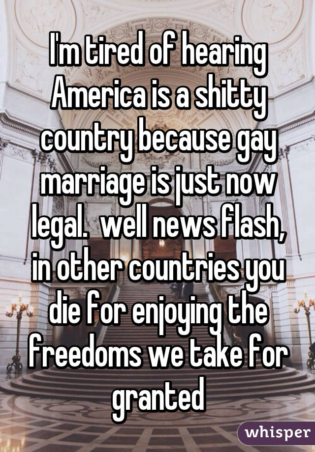 I'm tired of hearing America is a shitty country because gay marriage is just now legal.  well news flash, in other countries you die for enjoying the freedoms we take for granted