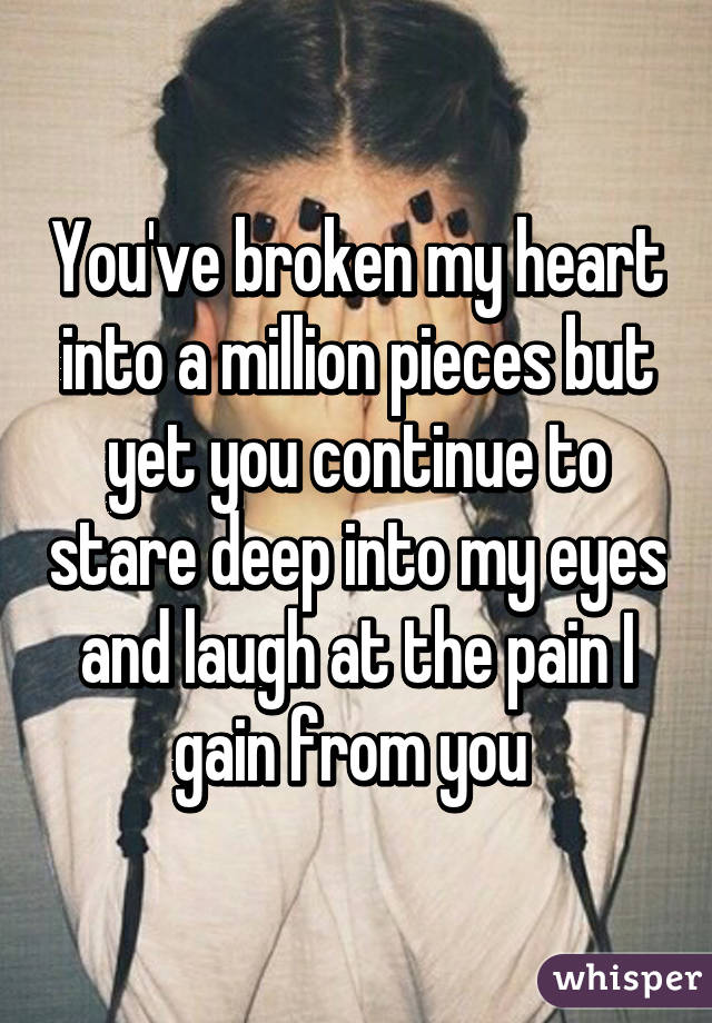 You've broken my heart into a million pieces but yet you continue to stare deep into my eyes and laugh at the pain I gain from you 