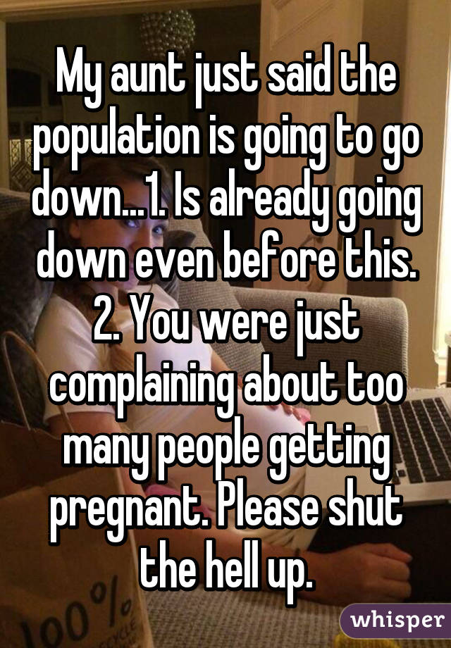 My aunt just said the population is going to go down...1. Is already going down even before this. 2. You were just complaining about too many people getting pregnant. Please shut the hell up.