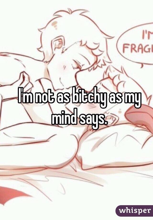 I'm not as bitchy as my mind says. 