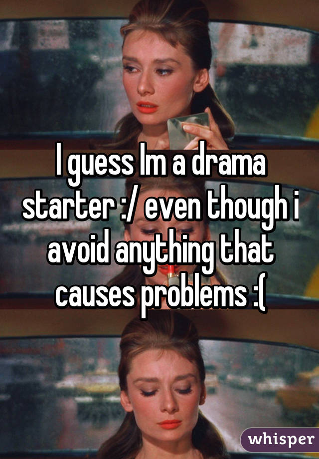 I guess Im a drama starter :/ even though i avoid anything that causes problems :(