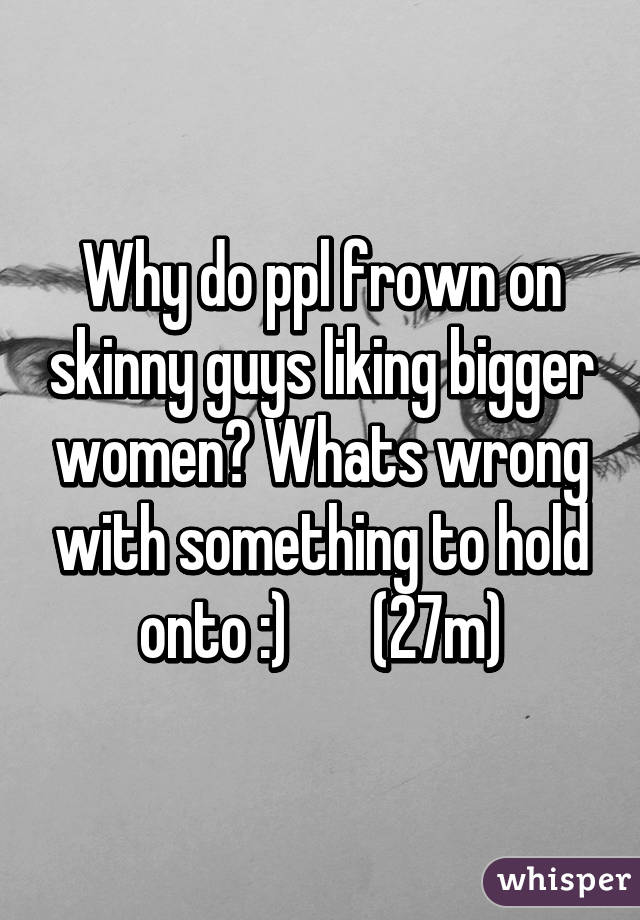 Why do ppl frown on skinny guys liking bigger women? Whats wrong with something to hold onto :)       (27m)