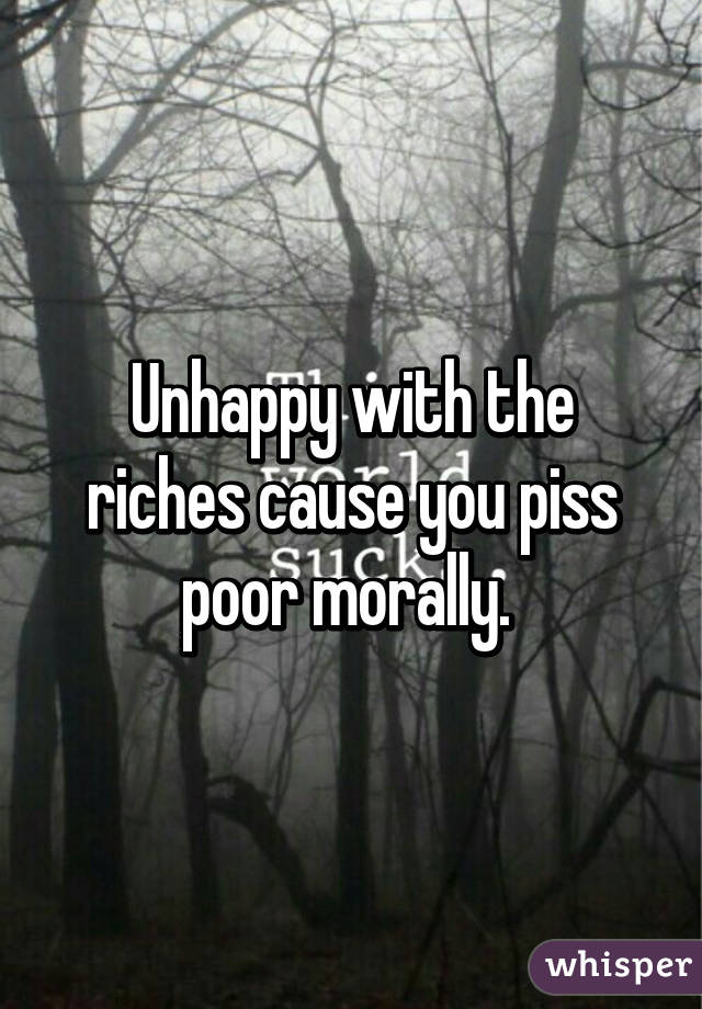 Unhappy with the riches cause you piss poor morally. 