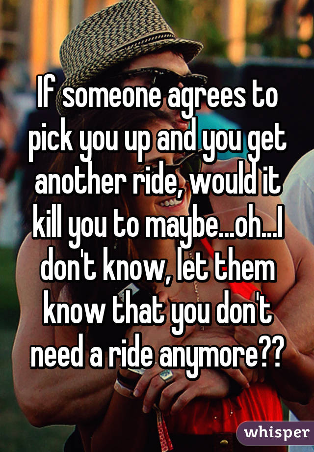 If someone agrees to pick you up and you get another ride, would it kill you to maybe...oh...I don't know, let them know that you don't need a ride anymore??