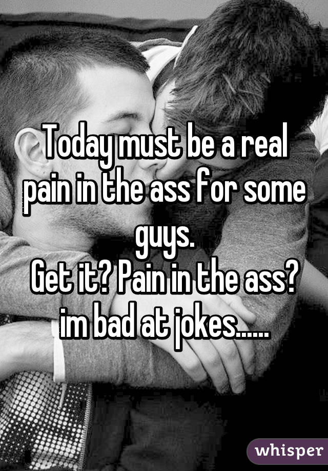 Today must be a real pain in the ass for some guys.
Get it? Pain in the ass? im bad at jokes......