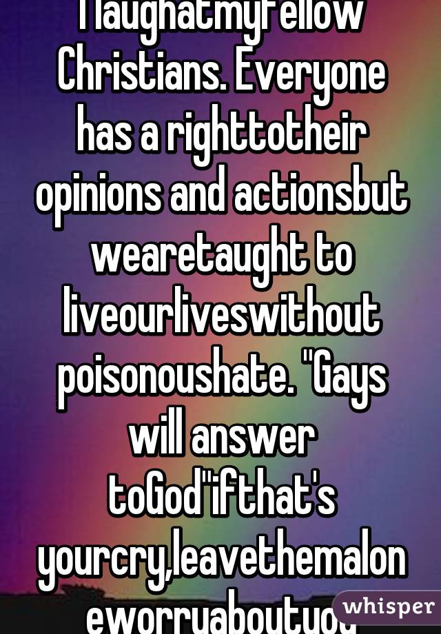 I laughatmyfellow Christians. Everyone has a righttotheir opinions and actionsbut wearetaught to liveourliveswithout poisonoushate. "Gays will answer toGod"ifthat's yourcry,leavethemaloneworryaboutyou