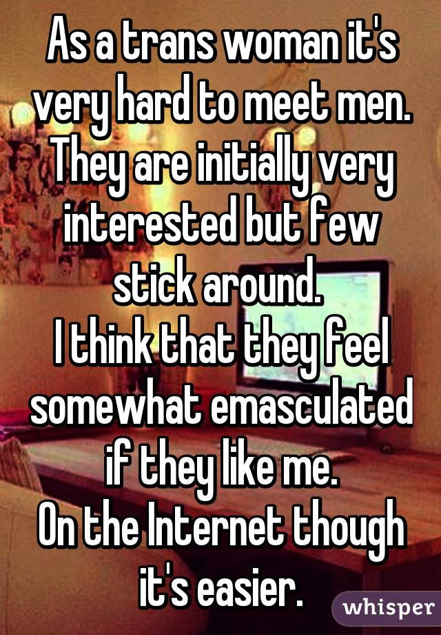 As a trans woman it's very hard to meet men. They are initially very interested but few stick around. 
I think that they feel somewhat emasculated if they like me.
On the Internet though it's easier.