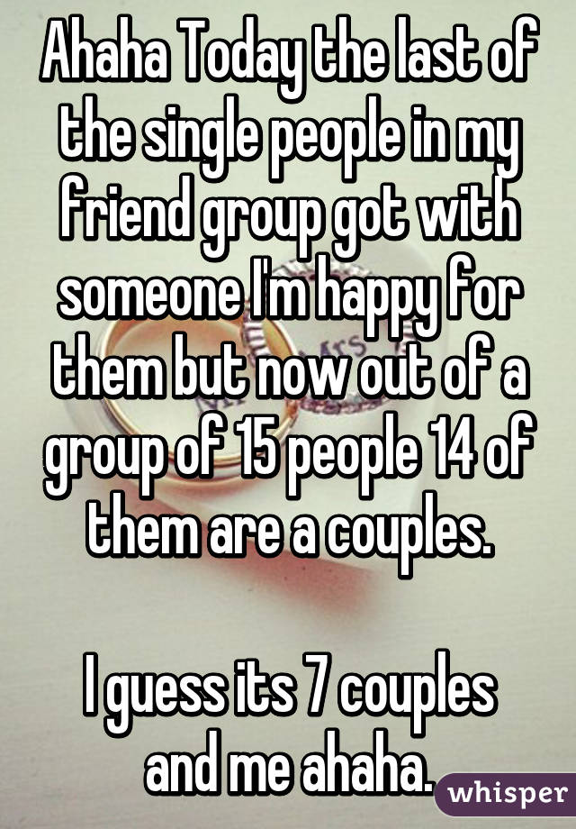 Ahaha Today the last of the single people in my friend group got with someone I'm happy for them but now out of a group of 15 people 14 of them are a couples.

I guess its 7 couples and me ahaha.