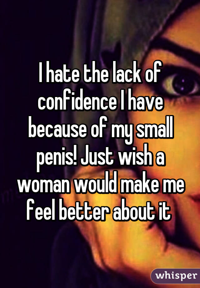 I hate the lack of confidence I have because of my small penis! Just wish a woman would make me feel better about it 