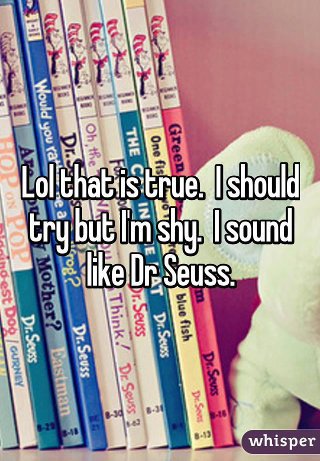 Lol that is true.  I should try but I'm shy.  I sound like Dr Seuss.