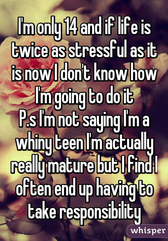 I'm only 14 and if life is twice as stressful as it is now I don't know how I'm going to do it
P.s I'm not saying I'm a whiny teen I'm actually really mature but I find I often end up having to take responsibility