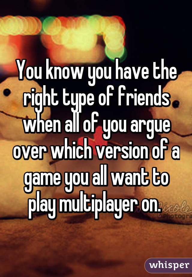 You know you have the right type of friends when all of you argue over which version of a game you all want to play multiplayer on. 