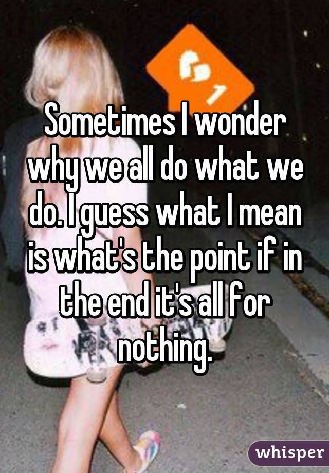 Sometimes I wonder why we all do what we do. I guess what I mean is what's the point if in the end it's all for nothing.