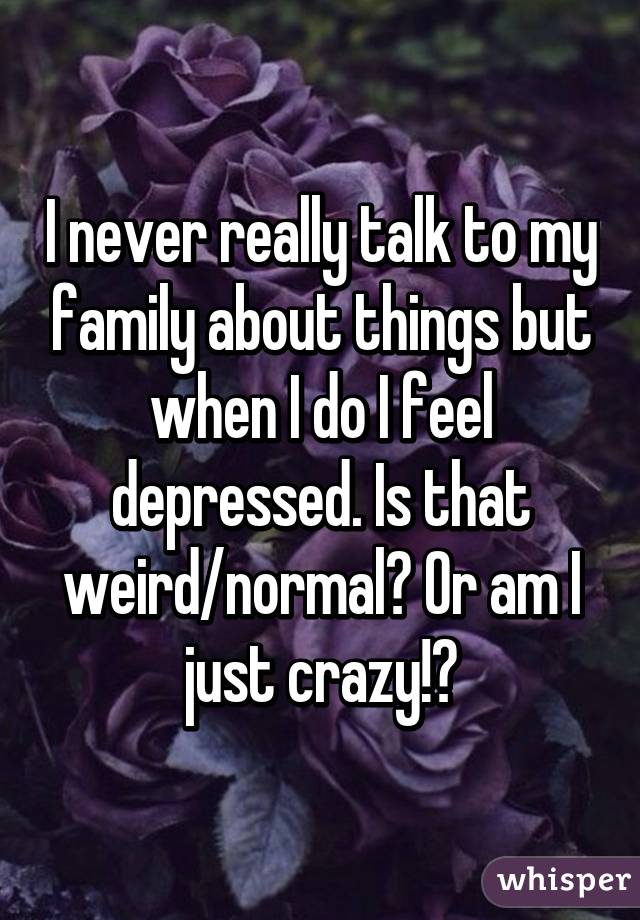 I never really talk to my family about things but when I do I feel depressed. Is that weird/normal? Or am I just crazy!?