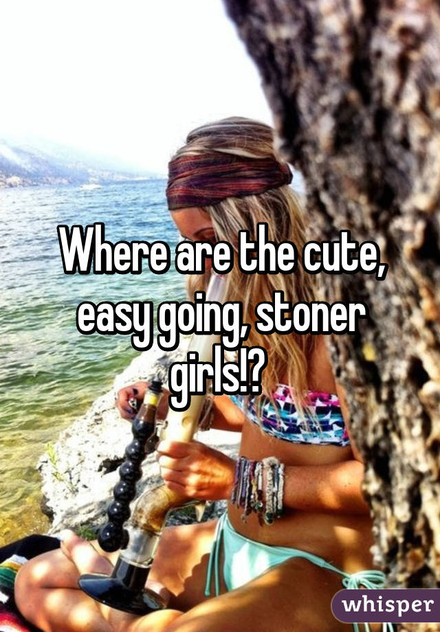 Where are the cute, easy going, stoner girls!? 