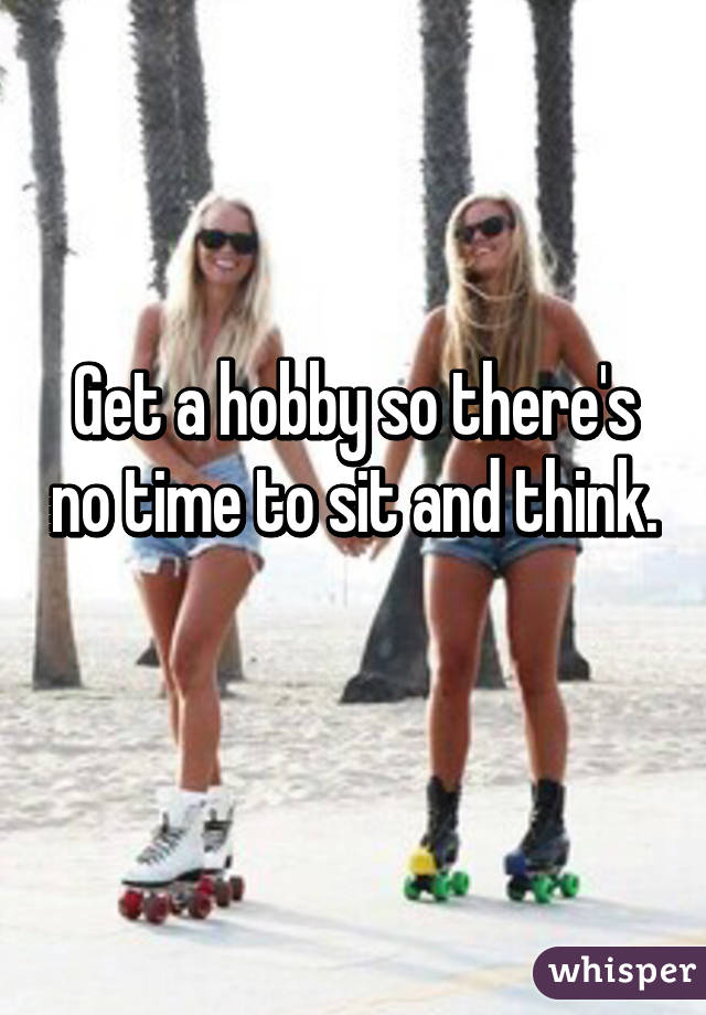 Get a hobby so there's no time to sit and think. 