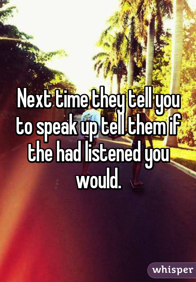 Next time they tell you to speak up tell them if the had listened you would.