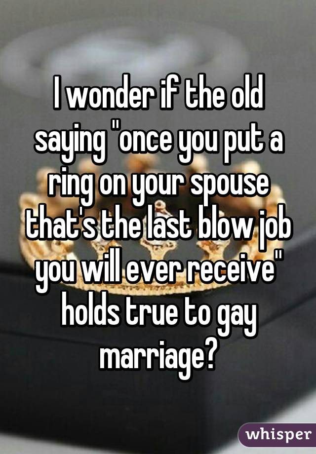 I wonder if the old saying "once you put a ring on your spouse that's the last blow job you will ever receive" holds true to gay marriage?