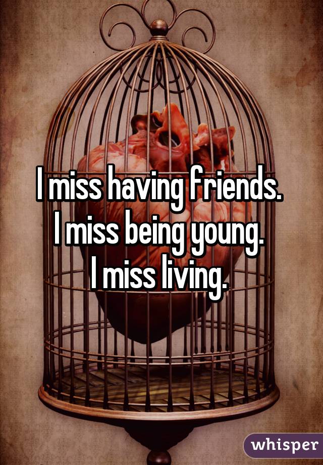 I miss having friends. 
I miss being young. 
I miss living. 