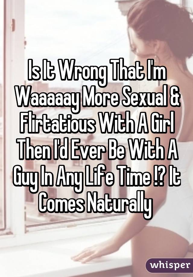 Is It Wrong That I'm Waaaaay More Sexual & Flirtatious With A Girl Then I'd Ever Be With A Guy In Any Life Time !? It Comes Naturally 