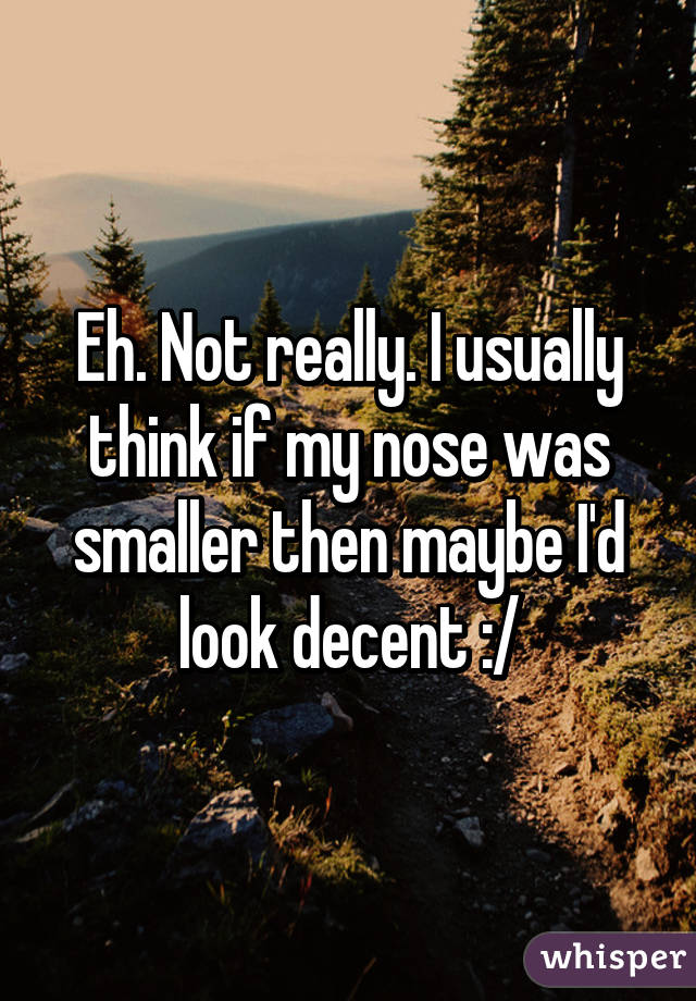 Eh. Not really. I usually think if my nose was smaller then maybe I'd look decent :/