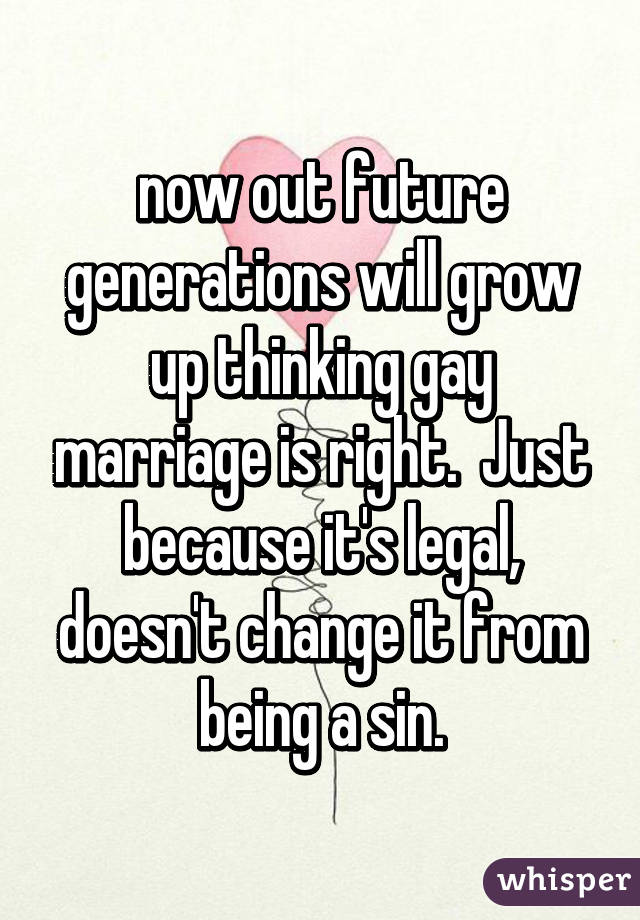 now out future generations will grow up thinking gay marriage is right.  Just because it's legal, doesn't change it from being a sin.