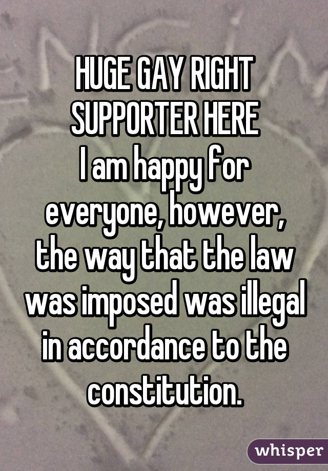 HUGE GAY RIGHT SUPPORTER HERE
I am happy for everyone, however, the way that the law was imposed was illegal in accordance to the constitution.