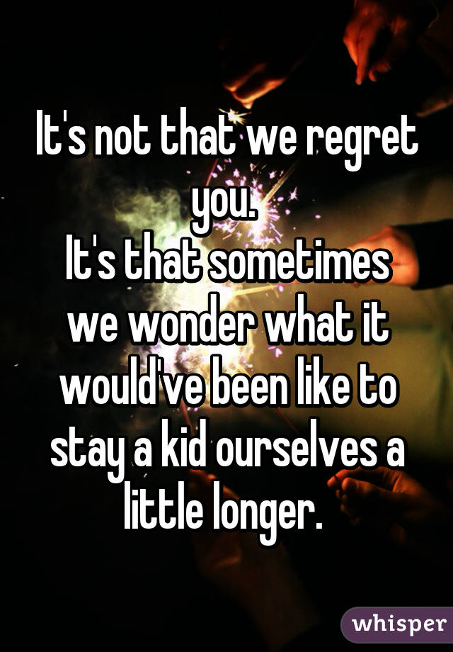 It's not that we regret you. 
It's that sometimes we wonder what it would've been like to stay a kid ourselves a little longer. 