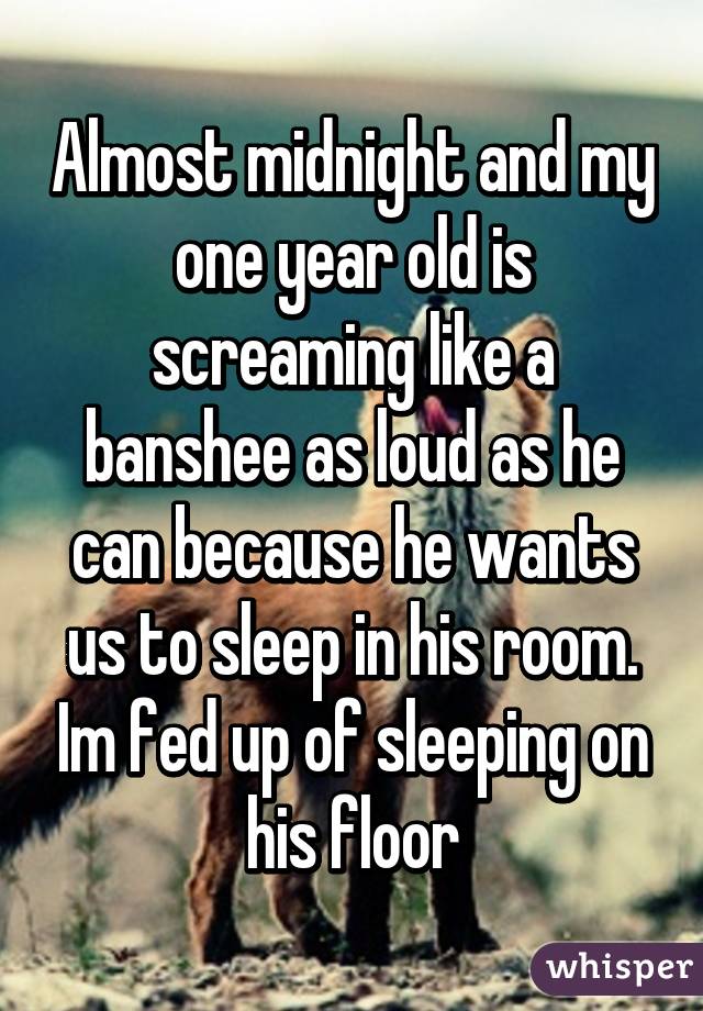 Almost midnight and my one year old is screaming like a banshee as loud as he can because he wants us to sleep in his room. Im fed up of sleeping on his floor