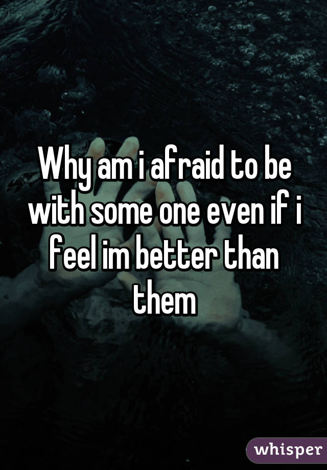 Why am i afraid to be with some one even if i feel im better than them